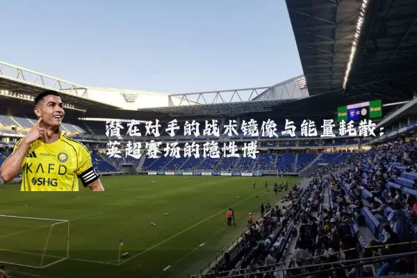 潜在对手的战术镜像与能量耗散：英超赛场的隐性博弈