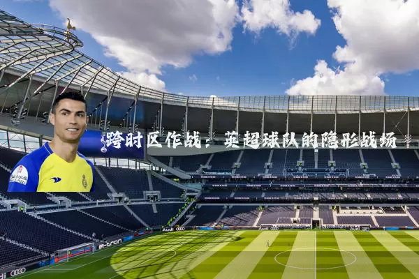 跨时区作战：英超球队的隐形战场