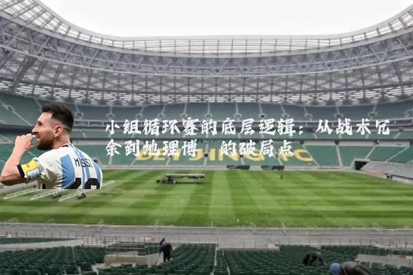 小组循环赛的底层逻辑:从战术冗余到地理博弈的破局点